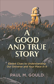 A Good and True Story (Eleven Clues to Understanding Our Universe and Your Place in It) by Paul M. Gould, 9781587435195