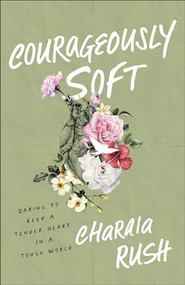 Courageously Soft (Daring to Keep a Tender Heart in a Tough World) by Charaia Rush, 9781540903433