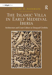 The Islamic Villa in Early Medieval Iberia (Architecture and Court Culture in Umayyad Córdoba) by Glaire D. Anderson, 9781138563223