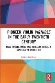 Pioneer Violin Virtuose in the Early Twentieth Century (Maud Powell, Marie Hall, and Alma Moodie: A Gendered Re-Evaluation) by Tatjana Goldberg, 9780367728748