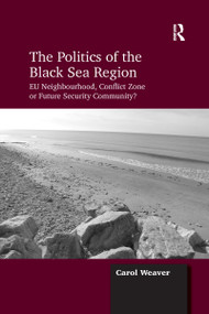 The Politics of the Black Sea Region (EU Neighbourhood, Conflict Zone or Future Security Community?) by Carol Weaver, 9781138257030