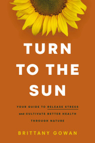 Turn to the Sun (Your Guide to Release Stress and Cultivate Better Health Through Nature - The Perfect Inspirational New Year's Resolution Gift) by Brittany Gowan, 9781400243723
