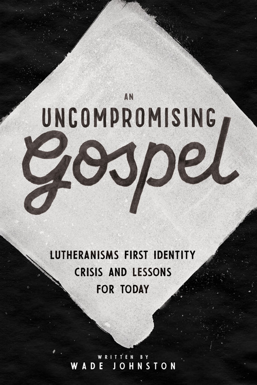 An Uncompromising Gospel (Lutheranism's First Identity Crisis and Lessons for Today) by Wade Johnston, 9781945500893