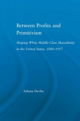 Between Profits and Primitivism (Shaping White Middle-Class Masculinity in the U.S., 1880-1917) by Athena Devlin, 9780415970778