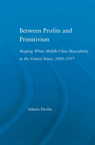 Between Profits and Primitivism (Shaping White Middle-Class Masculinity in the U.S., 1880-1917) by Athena Devlin, 9780415970778