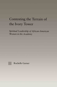 Contesting the Terrain of the Ivory Tower (Spiritual Leadership of African American Women in the Academy) by Rochelle Garner, 9780415947985