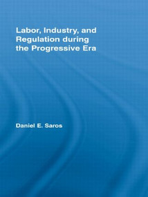 Labor, Industry, and Regulation during the Progressive Era by Daniel E. Saros, 9780415996792