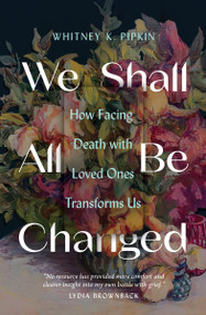 We Shall All Be Changed (How Facing Death with Loved Ones Transforms Us) by Whitney K Pipkin, 9780802431721