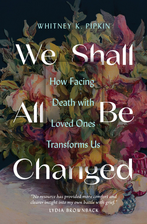 We Shall All Be Changed (How Facing Death with Loved Ones Transforms Us) by Whitney K Pipkin, 9780802431721