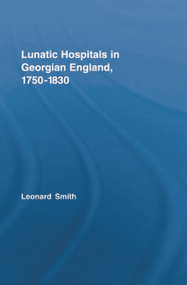 Lunatic Hospitals in Georgian England, 1750-1830 by Leonard Smith, 9780415759182