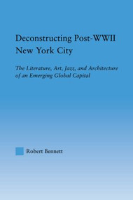 Deconstructing Post-WWII New York City (The Literature, Art, Jazz, and Architecture of an Emerging Global Capital) - 9780415806893 by Robert Bennett, 9780415806893
