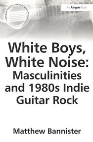 White Boys, White Noise: Masculinities and 1980s Indie Guitar Rock by Matthew Bannister, 9780754651901