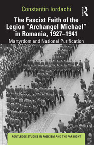 The Fascist Faith of the Legion "Archangel Michael" in Romania, 1927-1941 (Martyrdom and National Purification) by Constantin Iordachi, 9781138624559