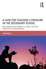 A Case for Teaching Literature in the Secondary School (Why Reading Fiction Matters in an Age of Scientific Objectivity and Standardization) by Janet Alsup, 9781138823471