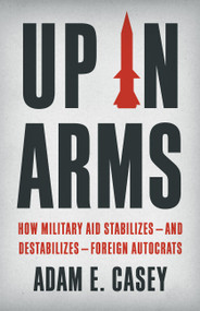 Up in Arms (How Military Aid Stabilizes-and Destabilizes-Foreign Autocrats) by Adam E Casey, 9781541604018