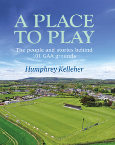 A Place to Play (The People and Stories Behind 101 GAA Grounds) by Humphrey Kelleher, 9781785374807