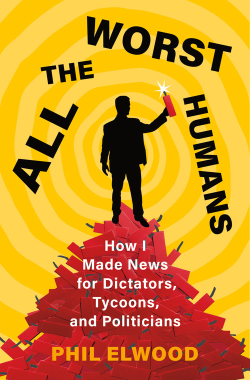 All the Worst Humans (How I Made News for Dictators, Tycoons, and Politicians) by Phil Elwood, 9781250321572