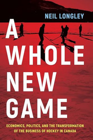 A Whole New Game (Economics, Politics, and the Transformation of the Business of Hockey in Canada) by Neil Longley, 9781771623803