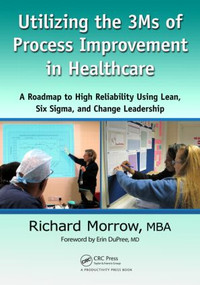 Utilizing the 3Ms of Process Improvement in Healthcare (A Roadmap to High Reliability Using Lean, Six Sigma, and Change Leadership) by Richard Morrow, 9781439895351