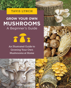 Grow Your Own Mushrooms: A Beginner's Guide (An Illustrated Guide to Cultivating Your Own Mushrooms at Home) by Tavis Lynch, 9780760390788