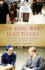 The King Who Had to Go (Edward VIII, Mrs Simpson and the Hidden Politics of the Abdication Crisis) by Adrian Phillips, 9781785903472