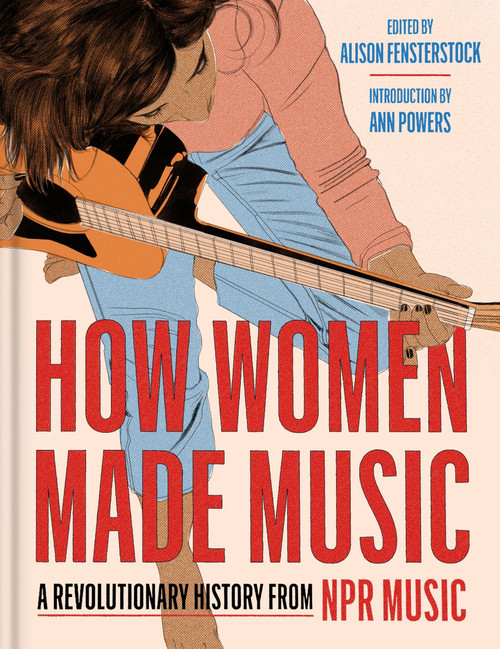 How Women Made Music (A Revolutionary History from NPR Music) by National Public Radio, Inc, Alison Fensterstock, Ann Powers, 9780063270336