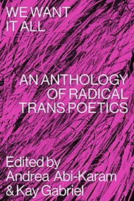 We Want It All (An Anthology of Radical Trans Poetics) by Andrea Abi-Karam, Kay Gabriel, Ari Banias, Amy Marvin, Aeon Ginsberg, Akasha-Mitra, Bahaar Ahsan, Bianca Rae Messinger, Bryn Kelly, CAConrad, Caelan Earnest, Callie Gardner, Cameron Awkward-Rich, Caspar Heinemann, Charles Theonia, Ching-In Chen, Cody-Rose Clevidence, Cyrée Jarelle Johnson, Evan Kleekamp, Faye Chevalier, Harry Josephine Giles, Hazel Avery, Holly Raymond, Ian Khara Ellasante, Jackie Ess, Jamie Townsend, Jayson Keery, Jesi Gaston, Jessica Bet, Jimmy Cooper, José Díaz, Joshua Jennifer Espinoza, Joss Barton, Julian Talamantez Brolaski, Kamden Hilliard, Kashif Sharma-Patel, Laurel Uziell, Leslie Feinberg, Levi Bentley, Liam O'Brien, Listen Chen, Logan February, Lou Sullivan, Mai Schwartz, Maxe Crandall, Miles Collins-Sibley, Nat Raha, Natalie Mesnard, Nm Esc, Noah Lebien, Nora Fulton, Nora Treatbaby, Peach Kander, Rachel Franklin Wood, Raquel Salas Rivera, Ray Filar, Rocket Caleshu, Rowan Powell, Samuel Ace, Stephen Ira, Sylia Rivera, T Fleischmann, Trish Salah, Ty Little, Valentine Conaty, Xandria Phillips, Anaïs Duplan, Zavé Gayatri Martohardjono, 9781643620336