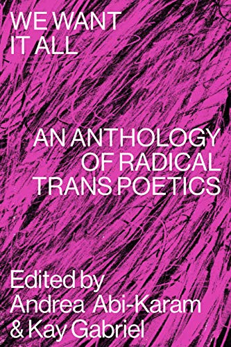 We Want It All (An Anthology of Radical Trans Poetics) by Andrea Abi-Karam, Kay Gabriel, Ari Banias, Amy Marvin, Aeon Ginsberg, Akasha-Mitra, Bahaar Ahsan, Bianca Rae Messinger, Bryn Kelly, CAConrad, Caelan Earnest, Callie Gardner, Cameron Awkward-Rich, Caspar Heinemann, Charles Theonia, Ching-In Chen, Cody-Rose Clevidence, Cyrée Jarelle Johnson, Evan Kleekamp, Faye Chevalier, Harry Josephine Giles, Hazel Avery, Holly Raymond, Ian Khara Ellasante, Jackie Ess, Jamie Townsend, Jayson Keery, Jesi Gaston, Jessica Bet, Jimmy Cooper, José Díaz, Joshua Jennifer Espinoza, Joss Barton, Julian Talamantez Brolaski, Kamden Hilliard, Kashif Sharma-Patel, Laurel Uziell, Leslie Feinberg, Levi Bentley, Liam O'Brien, Listen Chen, Logan February, Lou Sullivan, Mai Schwartz, Maxe Crandall, Miles Collins-Sibley, Nat Raha, Natalie Mesnard, Nm Esc, Noah Lebien, Nora Fulton, Nora Treatbaby, Peach Kander, Rachel Franklin Wood, Raquel Salas Rivera, Ray Filar, Rocket Caleshu, Rowan Powell, Samuel Ace, Stephen Ira, Sylia Rivera, T Fleischmann, Trish Salah, Ty Little, Valentine Conaty, Xandria Phillips, Anaïs Duplan, Zavé Gayatri Martohardjono, 9781643620336