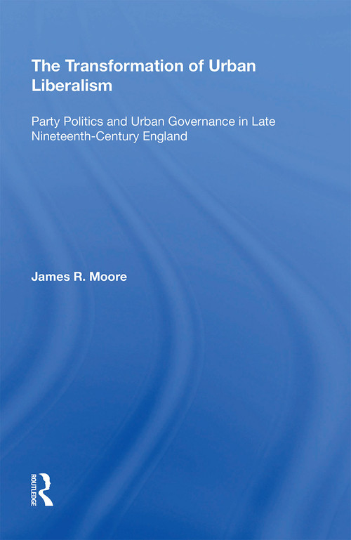 The Transformation of Urban Liberalism (Party Politics and Urban Governance in Late Nineteenth-Century England) by James Moore, 9781138357617