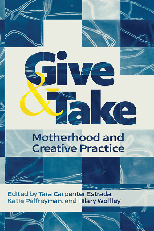 Give and Take: (Motherhood and Creative Practice) by Hilary Wolfley, Katie Palfreyman, Tara Carpenter Estrada, 9781772584882
