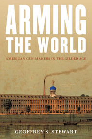 Arming the World (American Gun-Makers in the Gilded Age) by Geoffrey S. Stewart, 9781493078585
