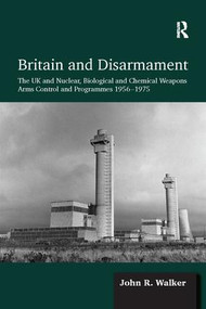 Britain and Disarmament (The UK and Nuclear, Biological and Chemical Weapons Arms Control and Programmes 1956-1975) by John R. Walker, 9781138110960
