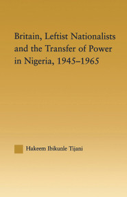 Britain, Leftist Nationalists and the Transfer of Power in Nigeria, 1945-1965 by Hakeem Ibikunle Tijani, 9780415646185