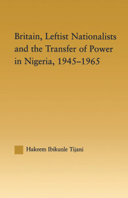 Britain, Leftist Nationalists and the Transfer of Power in Nigeria, 1945-1965 by Hakeem Ibikunle Tijani, 9780415646185