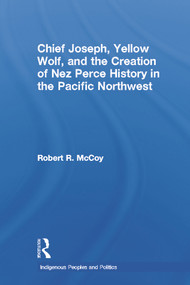 Chief Joseph, Yellow Wolf and the Creation of Nez Perce History in the Pacific Northwest by Robert Ross McCoy, 9780415646505