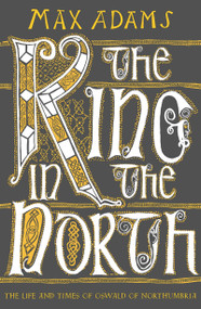 The King in the North (The Life and Times of Oswald of Northumbria) by Max Adams, 9781789546620