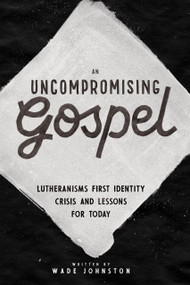 An Uncompromising Gospel (Lutheranism's First Identity Crisis and Lessons for Today) - 9781945500886 by Wade Johnston, 9781945500886