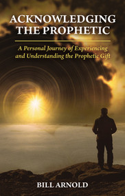 ACKNOWLEDGING THE PROPHETIC (A Personal Journey of Experiencing and Understanding the Prophetic Gift) by Bill Arnold, 9781949297683