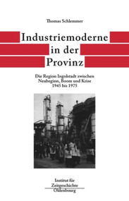 Industriemoderne in der Provinz (Die Region Ingolstadt zwischen Neubeginn, Boom und Krise 1945 bis 1975) (German Edition) by Thomas Schlemmer, 9783486565997