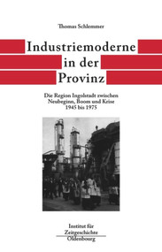 Industriemoderne in der Provinz (Die Region Ingolstadt zwischen Neubeginn, Boom und Krise 1945 bis 1975) (German Edition) by Thomas Schlemmer, 9783486565997