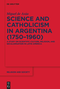 Science and Catholicism in Argentina (1750-1960) (A Study on Scientific Culture, Religion, and Secularisation in Latin America) by Miguel de Asúa, 9783111352763