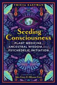 Seeding Consciousness (Plant Medicine, Ancestral Wisdom, and Psychedelic Initiation) by Tricia Eastman, Alex Grey, Allyson Grey, 9781591435334