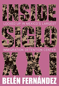 Inside Siglo XXI (Locked Up in Mexico's Largest Immigration Detention Center) by Belén Fernández, 9781682193556