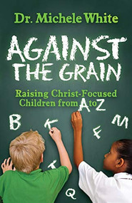 Against the Grain (Raising Christ-Focused Children from A to Z) by Dr. Michele White, 9781630479572