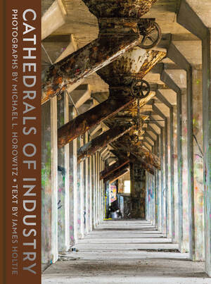 Cathedrals of Industry (Exploring the Factories and Infrastructure That Made America) by Michael L. Horowitz, James P. Holtje, Joseph E. Stiglitz, Stephen Wilkes, 9780789214980