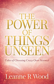 The Power of Things Unseen (Tales of Choosing Crazy Over Normal) by Leanne R. Wood, 9781683505259
