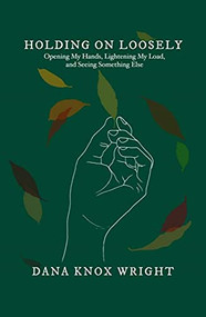 Holding on Loosely (Opening My Hands, Lightening My Load, and Seeing Something Else) by Dana Knox Wright, 9781952025587