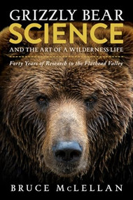 Grizzly Bear Science and the Art of a Wilderness Life (Forty Years of Research in the Flathead Valley) by Bruce McLellan, 9781771605656