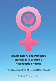 Ethical Theory and Pertinent Standards in Women's Reproductive Health (The Foundational CRHSS Medical Ethics Manual) by James R. Harden, 9781954437791