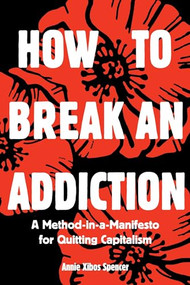 How to Break an Addiction (A Method-in-a-Manifesto for Quitting Capitalism) by Annie Xibos Spencer, 9781945335198
